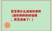 灵芝煲什么汤清热养肝 (清热养肝的好选择，灵芝汤来了！)