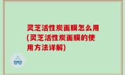灵芝活性炭面膜怎么用(灵芝活性炭面膜的使用方法详解)