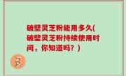 破壁灵芝粉能用多久(破壁灵芝粉持续使用时间，你知道吗？)