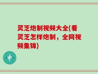 灵芝炮制视频大全(看灵芝怎样炮制，全网视频集锦)