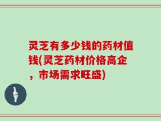 灵芝有多少钱的药材值钱(灵芝药材价格高企，市场需求旺盛)