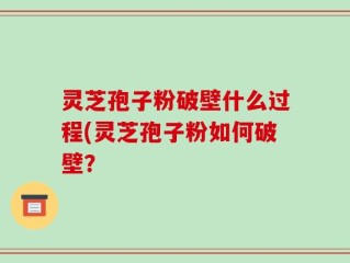 灵芝孢子粉破壁什么过程(灵芝孢子粉如何破壁？