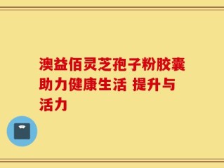 澳益佰灵芝孢子粉胶囊助力健康生活 提升与活力
