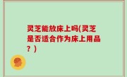 灵芝能放床上吗(灵芝是否适合作为床上用品？)