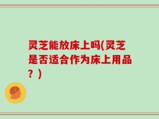 灵芝能放床上吗(灵芝是否适合作为床上用品？)