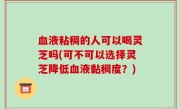 血液粘稠的人可以喝灵芝吗(可不可以选择灵芝降低血液黏稠度？)