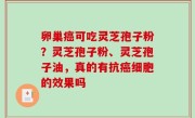 卵巢癌可吃灵芝孢子粉？灵芝孢子粉、灵芝孢子油，真的有抗癌细胞的效果吗