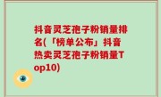 抖音灵芝孢子粉销量排名(「榜单公布」抖音热卖灵芝孢子粉销量Top10)