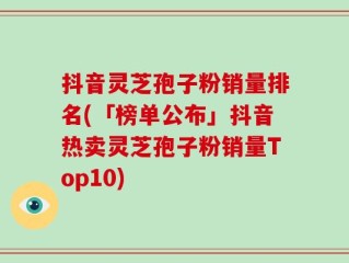 抖音灵芝孢子粉销量排名(「榜单公布」抖音热卖灵芝孢子粉销量Top10)