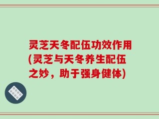 灵芝天冬配伍功效作用(灵芝与天冬养生配伍之妙，助于强身健体)