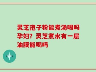灵芝孢子粉能煮汤喝吗孕妇？灵芝煮水有一层油膜能喝吗