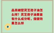品高破壁灵芝孢子油怎么样？灵芝孢子油里面有什么成分呢，保健效果怎么样