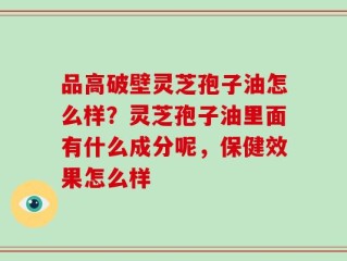 品高破壁灵芝孢子油怎么样？灵芝孢子油里面有什么成分呢，保健效果怎么样