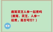 鹿茸灵芝人参一起煮吗(鹿茸、灵芝、人参一起煮，是否可行？)