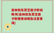 吉林敖东灵芝孢子粉说明书(吉林敖东灵芝孢子粉使用说明及注意事项)