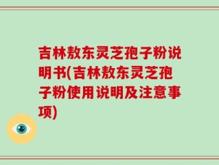 吉林敖东灵芝孢子粉说明书(吉林敖东灵芝孢子粉使用说明及注意事项)
