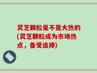 灵芝颗粒是不是大热的(灵芝颗粒成为市场热点，备受追捧)