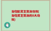 当归配灵芝煲汤功效(当归灵芝煲汤的8大功效)