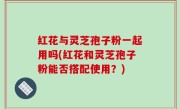 红花与灵芝孢子粉一起用吗(红花和灵芝孢子粉能否搭配使用？)