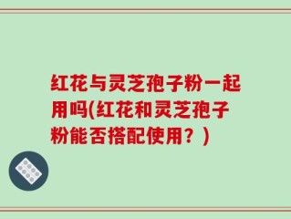 红花与灵芝孢子粉一起用吗(红花和灵芝孢子粉能否搭配使用？)