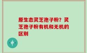 原生态灵芝孢子粉？灵芝孢子粉有机和无机的区别