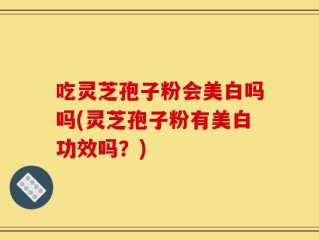 吃灵芝孢子粉会美白吗吗(灵芝孢子粉有美白功效吗？)