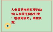 人参灵芝枸杞红枣的功效(人参灵芝枸杞红枣：增强免疫力，助益长寿)