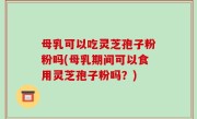 母乳可以吃灵芝孢子粉粉吗(母乳期间可以食用灵芝孢子粉吗？)