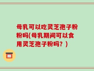 母乳可以吃灵芝孢子粉粉吗(母乳期间可以食用灵芝孢子粉吗？)