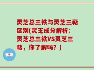 灵芝总三铁与灵芝三萜区别(灵芝成分解析：灵芝总三铁VS灵芝三萜，你了解吗？)