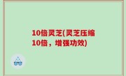 10倍灵芝(灵芝压缩10倍，增强功效)