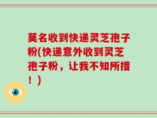莫名收到快递灵芝孢子粉(快递意外收到灵芝孢子粉，让我不知所措！)