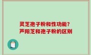 灵芝孢子粉和性功能？芦阳芝和孢子粉的区别