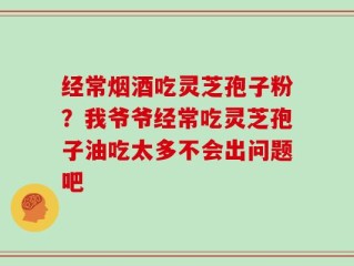经常烟酒吃灵芝孢子粉？我爷爷经常吃灵芝孢子油吃太多不会出问题吧
