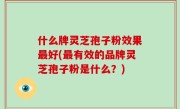 什么牌灵芝孢子粉效果最好(最有效的品牌灵芝孢子粉是什么？)