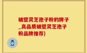 破壁灵芝孢子粉的牌子_高品质破壁灵芝孢子粉品牌推荐)