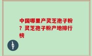 中国哪里产灵芝孢子粉？灵芝孢子粉产地排行榜