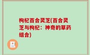 枸杞百合灵芝(百合灵芝与枸杞：神奇的草药组合)