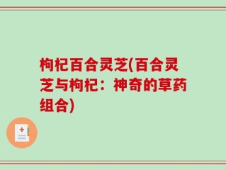 枸杞百合灵芝(百合灵芝与枸杞：神奇的草药组合)