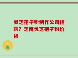 灵芝孢子粉制作公司招聘？芝甫灵芝孢孑粉价格