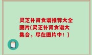 灵芝补肾食谱推荐大全图片(灵芝补肾食谱大集合，尽在图片中！)