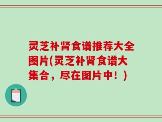 灵芝补肾食谱推荐大全图片(灵芝补肾食谱大集合，尽在图片中！)