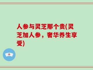 人参与灵芝那个贵(灵芝加人参，奢华养生享受)