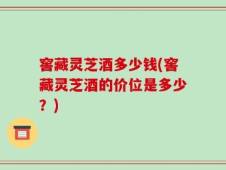 窖藏灵芝酒多少钱(窖藏灵芝酒的价位是多少？)