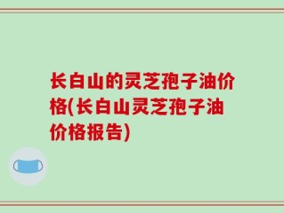长白山的灵芝孢子油价格(长白山灵芝孢子油价格报告)