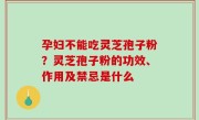 孕妇不能吃灵芝孢子粉？灵芝孢子粉的功效、作用及禁忌是什么