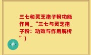 三七和灵芝孢子粉功能作用_“三七与灵芝孢子粉：功效与作用解析”)