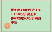 灵芝孢子油的生产工艺？1000公斤灵芝萃体可取出多少公斤纯孢子油