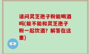 请问灵芝孢子粉能喝酒吗(能不能和灵芝孢子粉一起饮酒？解答在这里)