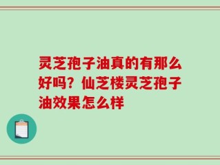 灵芝孢子油真的有那么好吗？仙芝楼灵芝孢子油效果怎么样